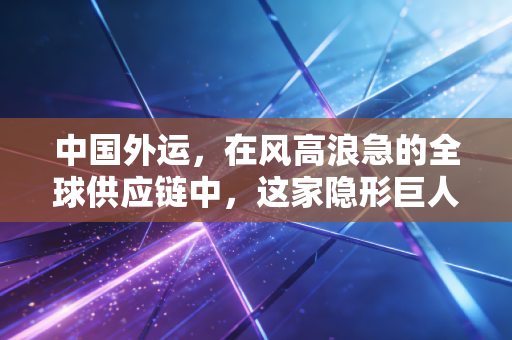 中国外运,在风高浪急的全球供应链中,这家隐形巨人如何稳住中国经济的底盘?
