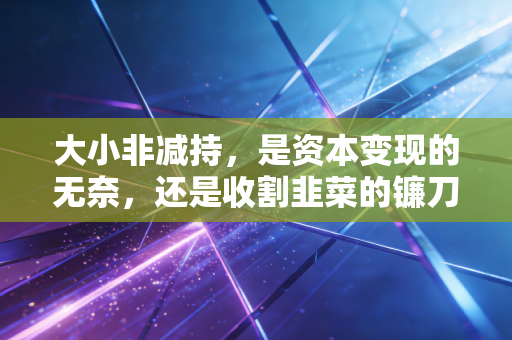 大小非减持,是资本变现的无奈,还是收割韭菜的镰刀?