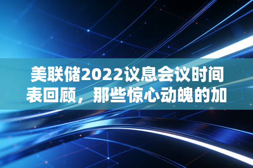 美联储2022议息会议时间表回顾,那些惊心动魄的加息时刻与我们的钱包保卫战