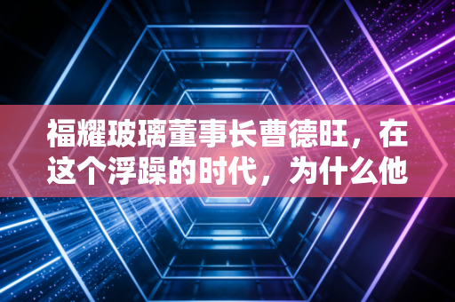 福耀玻璃董事长曹德旺,在这个浮躁的时代,为什么他依然是中国制造业的定海神针?