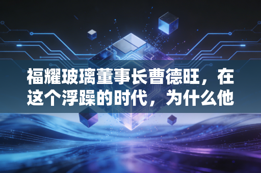 福耀玻璃董事长曹德旺,在这个浮躁的时代,为什么他依然是中国制造业的定海神针?