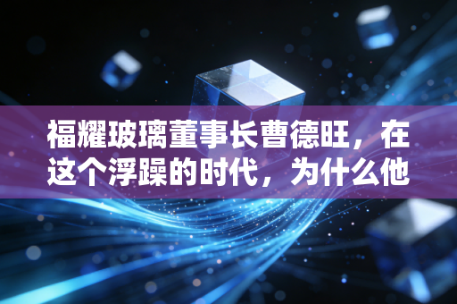 福耀玻璃董事长曹德旺,在这个浮躁的时代,为什么他依然是中国制造业的定海神针?
