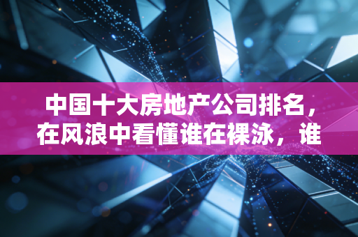 中国十大房地产公司排名,在风浪中看懂谁在裸泳,谁在造船