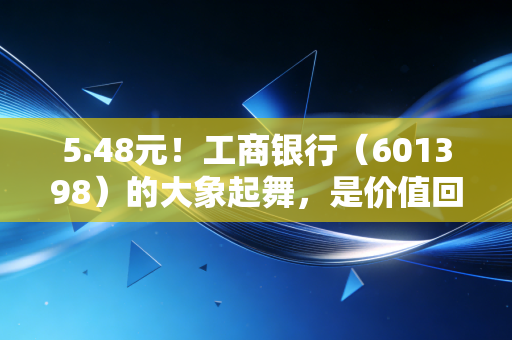 5.48元！工商银行（601398）的大象起舞，是价值回归还是最后的狂欢？