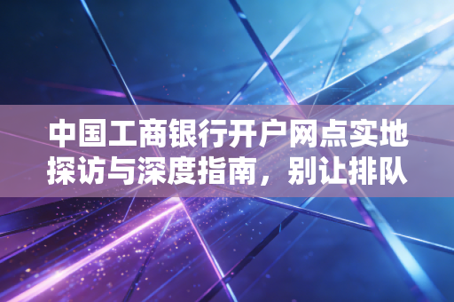 中国工商银行开户网点实地探访与深度指南,别让排队劝退你的理财第一步