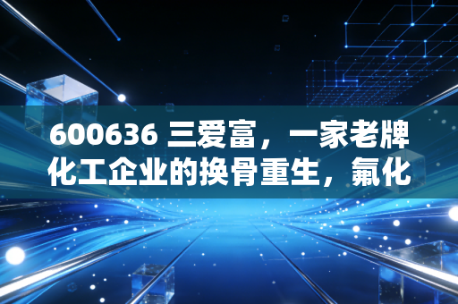 600636 三爱富,一家老牌化工企业的换骨重生,氟化工风口下的国企改革样本