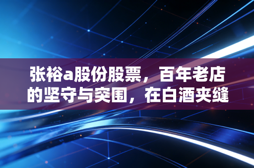 张裕a股份股票,百年老店的坚守与突围,在白酒夹缝中寻找那一抹醉人的红