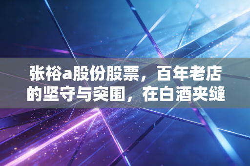 张裕a股份股票,百年老店的坚守与突围,在白酒夹缝中寻找那一抹醉人的红
