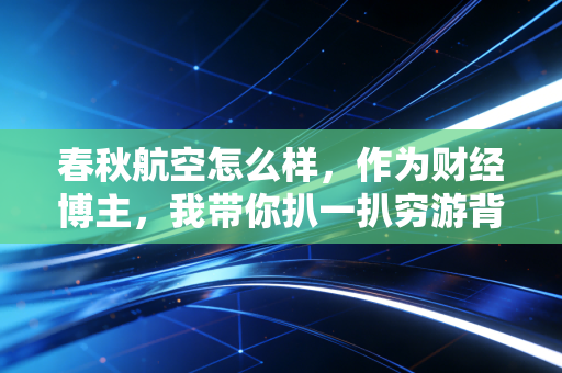 春秋航空怎么样,作为财经博主,我带你扒一扒穷游背后的商业逻辑与真实体验