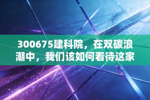300675建科院，在双碳浪潮中，我们该如何看待这家绿色建筑服务商？