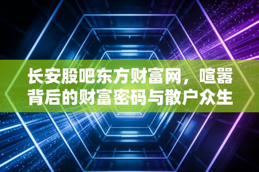 长安股吧东方财富网,喧嚣背后的财富密码与散户众生相