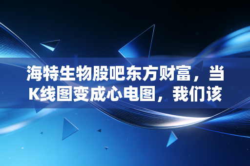 海特生物股吧东方财富,当K线图变成心电图,我们该如何理性看待这只医药股?