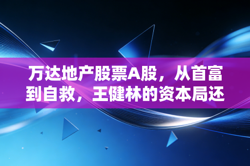 万达地产股票A股,从首富到自救,王健林的资本局还能撑多久?