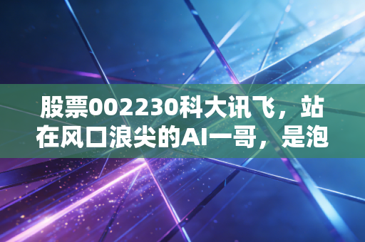 股票002230科大讯飞,站在风口浪尖的AI一哥,是泡沫还是未来?