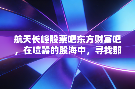 航天长峰股票吧东方财富吧,在喧嚣的股海中,寻找那只长峰的真正价值