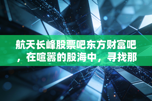航天长峰股票吧东方财富吧,在喧嚣的股海中,寻找那只长峰的真正价值
