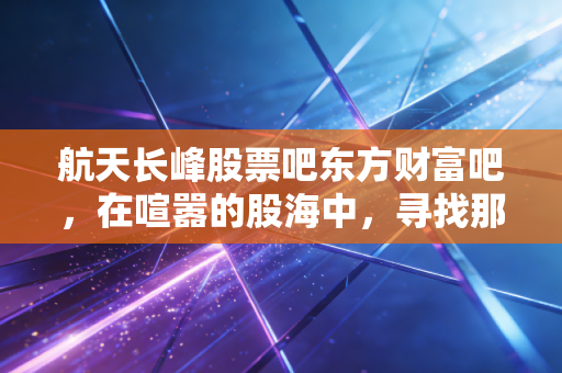 航天长峰股票吧东方财富吧,在喧嚣的股海中,寻找那只长峰的真正价值