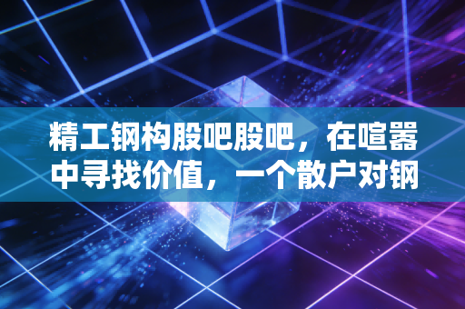 精工钢构股吧股吧，在喧嚣中寻找价值，一个散户对钢结构龙头的深度复盘