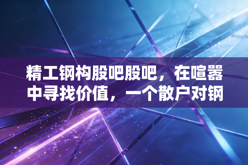 精工钢构股吧股吧，在喧嚣中寻找价值，一个散户对钢结构龙头的深度复盘