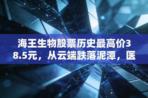 海王生物股票历史最高价38.5元,从云端跌落泥潭,医药流通巨头的沉浮启示录