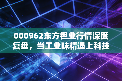 000962东方钽业行情深度复盘,当工业味精遇上科技浪潮,我们该如何布局?