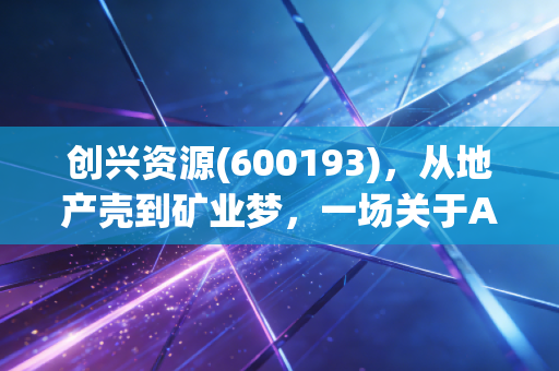 创兴资源(600193),从地产壳到矿业梦,一场关于A股重组的残酷博弈