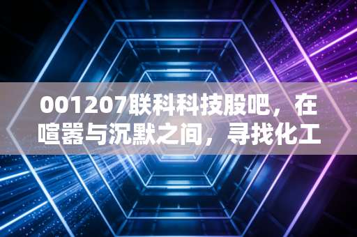 001207联科科技股吧,在喧嚣与沉默之间,寻找化工周期股的生存之道
