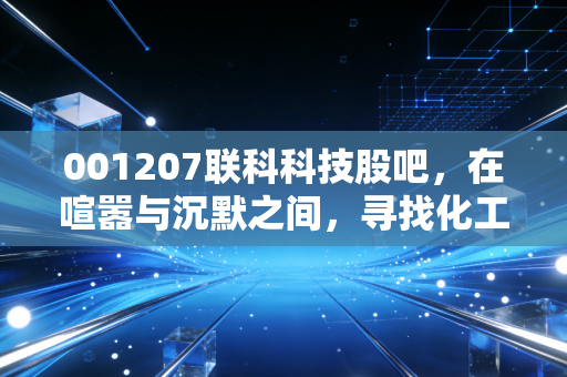 001207联科科技股吧,在喧嚣与沉默之间,寻找化工周期股的生存之道