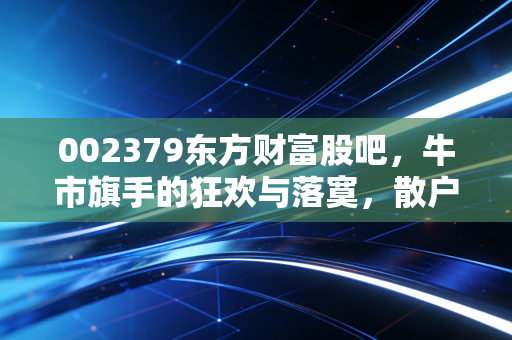 002379东方财富股吧,牛市旗手的狂欢与落寞,散户情绪的修罗场