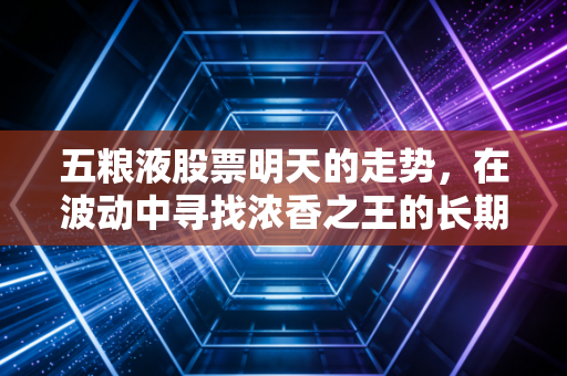 五粮液股票明天的走势,在波动中寻找浓香之王的长期锚点——一位老股民的深度思考