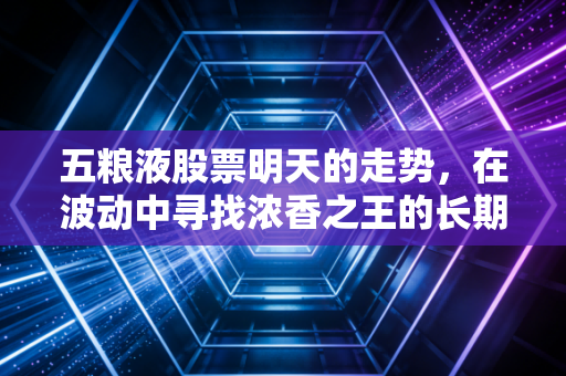 五粮液股票明天的走势,在波动中寻找浓香之王的长期锚点——一位老股民的深度思考