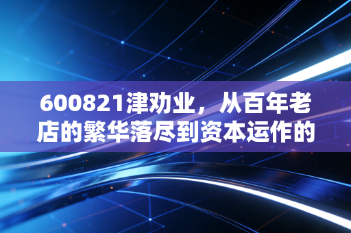 600821津劝业，从百年老店的繁华落尽到资本运作的浴火重生，这只股还能不能打？