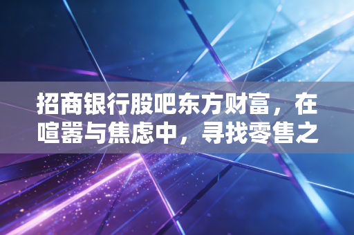 招商银行股吧东方财富，在喧嚣与焦虑中，寻找零售之王的长期确定性