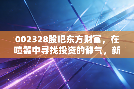 002328股吧东方财富,在喧嚣中寻找投资的静气,新朋股份的冷与热