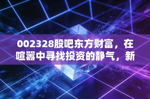 002328股吧东方财富,在喧嚣中寻找投资的静气,新朋股份的冷与热