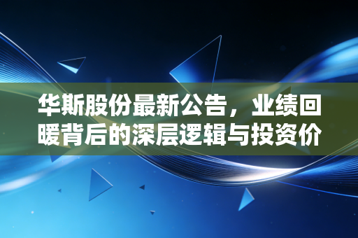 华斯股份最新公告,业绩回暖背后的深层逻辑与投资价值拆解