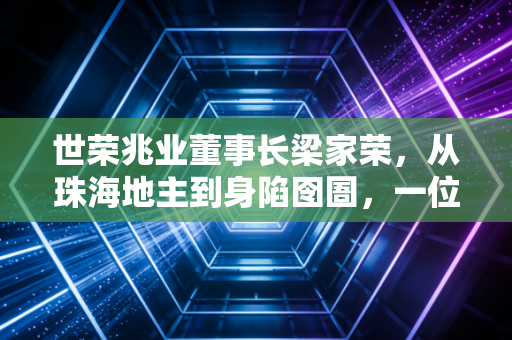 世荣兆业董事长梁家荣,从珠海地主到身陷囹圄,一位地产大佬的沉浮启示录