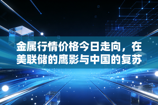金属行情价格今日走向,在美联储的鹰影与中国的复苏之间,我们该如何抉择?