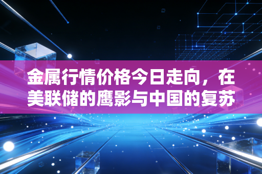金属行情价格今日走向,在美联储的鹰影与中国的复苏之间,我们该如何抉择?