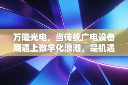 万隆光电,当传统广电设备商遇上数字化浪潮,是机遇还是深渊?