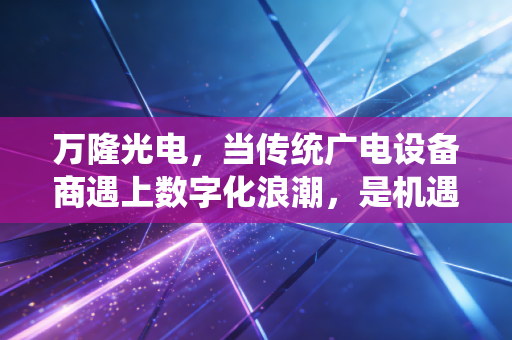 万隆光电,当传统广电设备商遇上数字化浪潮,是机遇还是深渊?