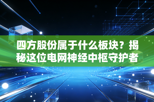 四方股份属于什么板块?揭秘这位电网神经中枢守护者的真实身份与投资逻辑