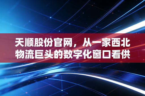 天顺股份官网,从一家西北物流巨头的数字化窗口看供应链的冷暖