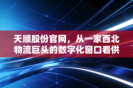 天顺股份官网,从一家西北物流巨头的数字化窗口看供应链的冷暖