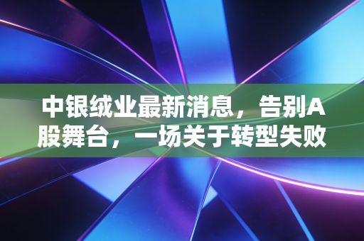 中银绒业最新消息,告别A股舞台,一场关于转型失败与面值退市的沉痛启示