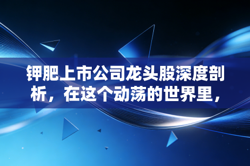 钾肥上市公司龙头股深度剖析,在这个动荡的世界里,为何它们是粮食安全的压舱石?
