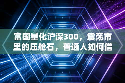 富国量化沪深300,震荡市里的压舱石,普通人如何借力专业跑赢通胀?