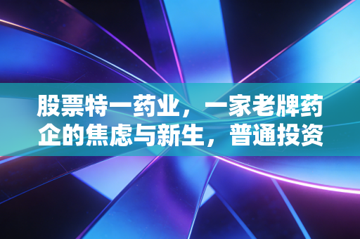 股票特一药业,一家老牌药企的焦虑与新生,普通投资者该如何看懂?