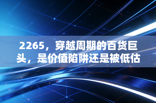 2265,穿越周期的百货巨头,是价值陷阱还是被低估的现金奶牛?