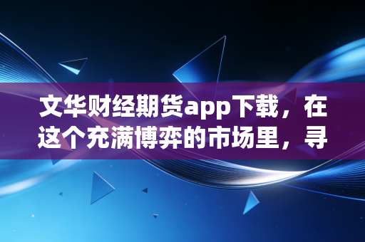文华财经期货app下载，在这个充满博弈的市场里，寻找属于你的交易利器
